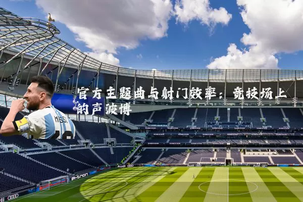 官方主题曲与射门效率：竞技场上的声波博弈