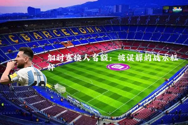 加时赛换人名额:被误解的战术杠杆