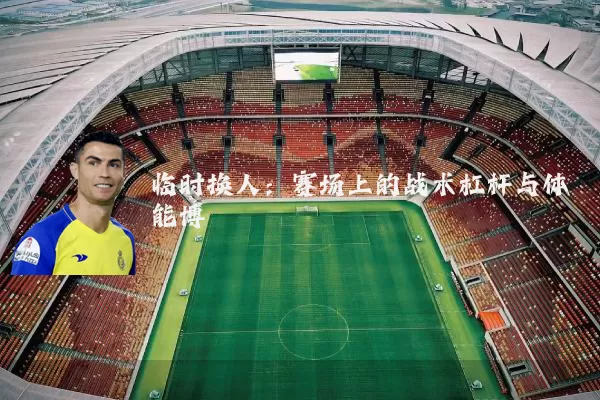 临时换人：赛场上的战术杠杆与体能博弈